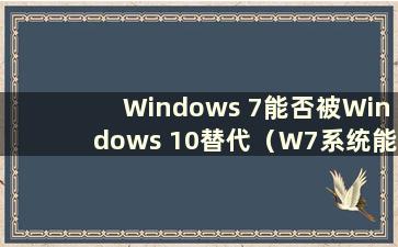 Windows 7能否被Windows 10替代（W7系统能否被W10系统替代？）